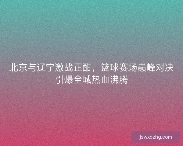 北京与辽宁激战正酣,篮球赛场巅峰对决引爆全城热血沸腾 北京与辽宁激战正酣,篮球赛场巅峰对决引爆全城热血沸腾
