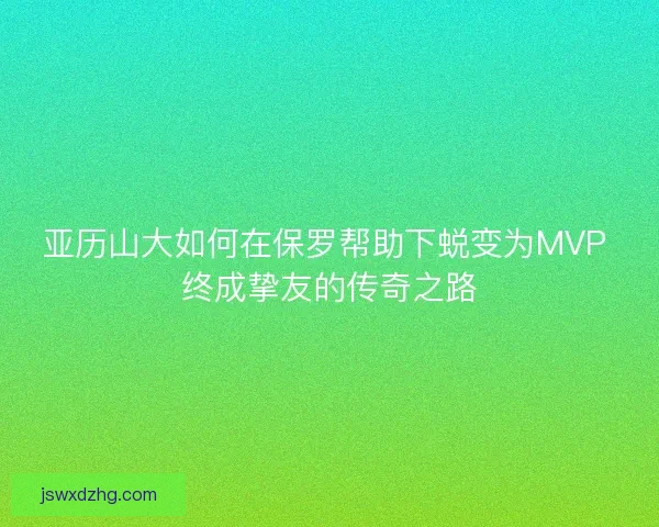 亚历山大如何在保罗帮助下蜕变为MVP 终成挚友的传奇之路