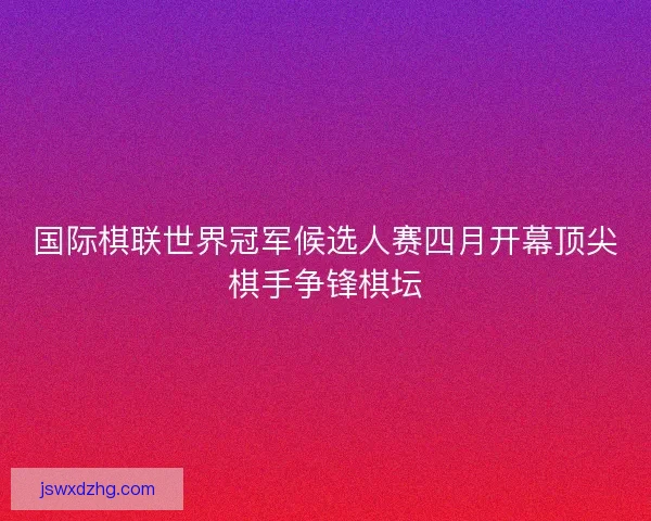 国际棋联世界冠军候选人赛四月开幕顶尖棋手争锋棋坛