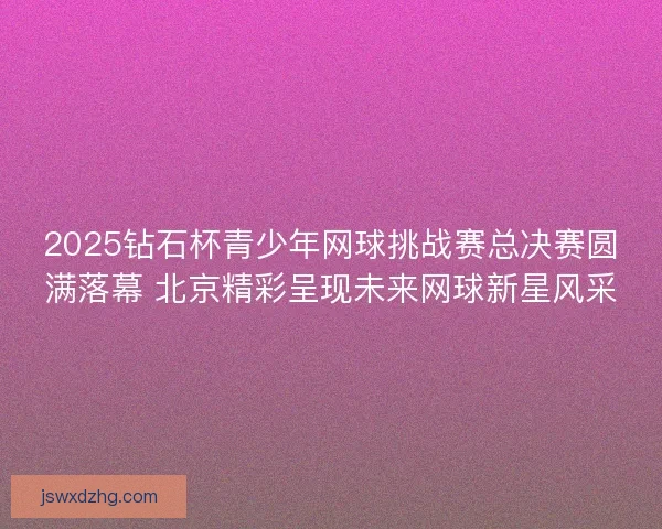 2025钻石杯青少年网球挑战赛总决赛圆满落幕 北京精彩呈现未来网球新星风采