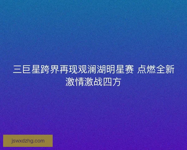 三巨星跨界再现观澜湖明星赛 点燃全新激情激战四方 三巨星跨界再现观澜湖明星赛 点燃全新激情激战四方