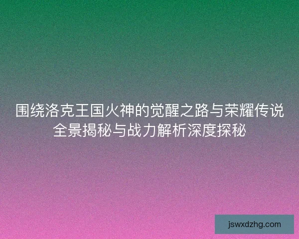 围绕洛克王国火神的觉醒之路与荣耀传说全景揭秘与战力解析深度探秘 围绕洛克王国火神的觉醒之路与荣耀传说全景揭秘与战力解析深度探秘
