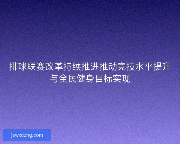排球联赛改革持续推进推动竞技水平提升与全民健身目标实现