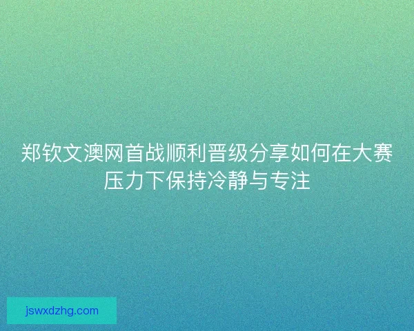 郑钦文澳网首战顺利晋级分享如何在大赛压力下保持冷静与专注 郑钦文澳网首战顺利晋级分享如何在大赛压力下保持冷静与专注