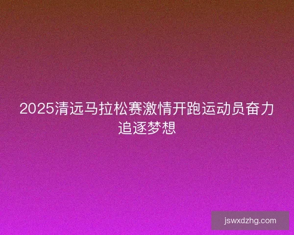 2025清远马拉松赛激情开跑运动员奋力追逐梦想 2025清远马拉松赛激情开跑运动员奋力追逐梦想