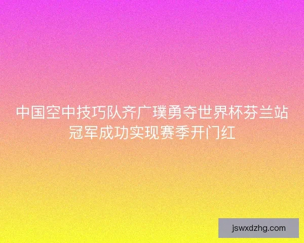 中国空中技巧队齐广璞勇夺世界杯芬兰站冠军成功实现赛季开门红 中国空中技巧队齐广璞勇夺世界杯芬兰站冠军成功实现赛季开门红