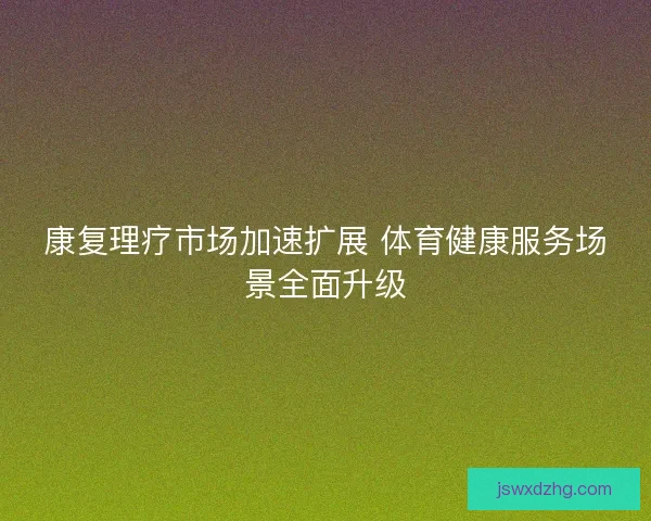 康复理疗市场加速扩展 体育健康服务场景全面升级 康复理疗市场加速扩展 体育健康服务场景全面升级