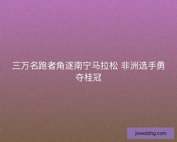 三万名跑者角逐南宁马拉松 非洲选手勇夺桂冠 三万名跑者角逐南宁马拉松 非洲选手勇夺桂冠