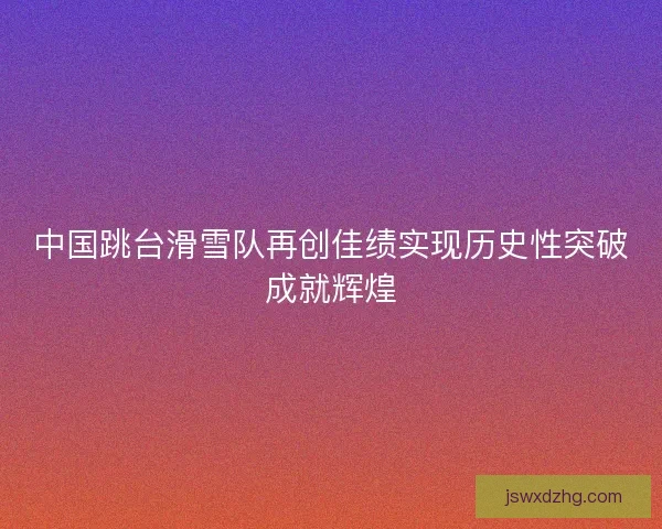 中国跳台滑雪队再创佳绩实现历史性突破成就辉煌 中国跳台滑雪队再创佳绩实现历史性突破成就辉煌