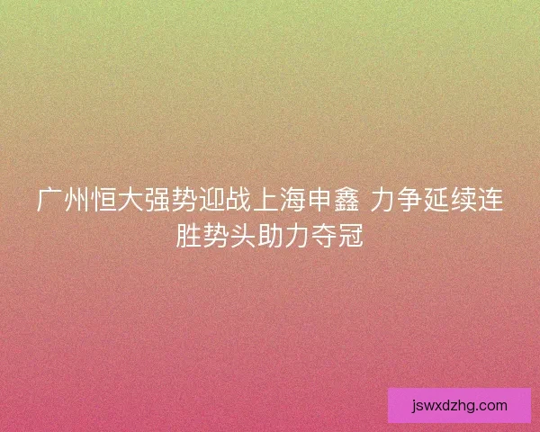 广州恒大强势迎战上海申鑫 力争延续连胜势头助力夺冠 广州恒大强势迎战上海申鑫 力争延续连胜势头助力夺冠