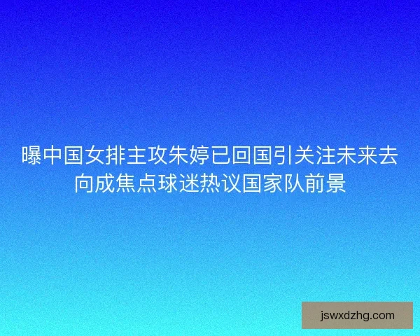 曝中国女排主攻朱婷已回国引关注未来去向成焦点球迷热议国家队前景