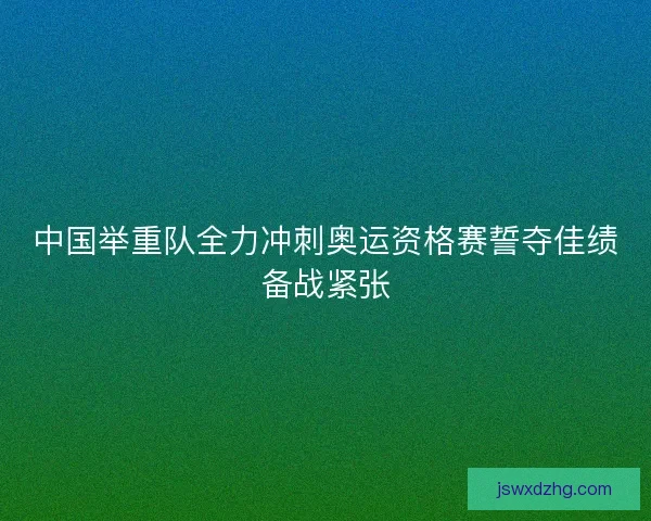 中国举重队全力冲刺奥运资格赛誓夺佳绩备战紧张 中国举重队全力冲刺奥运资格赛誓夺佳绩备战紧张