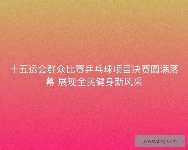 十五运会群众比赛乒乓球项目决赛圆满落幕 展现全民健身新风采