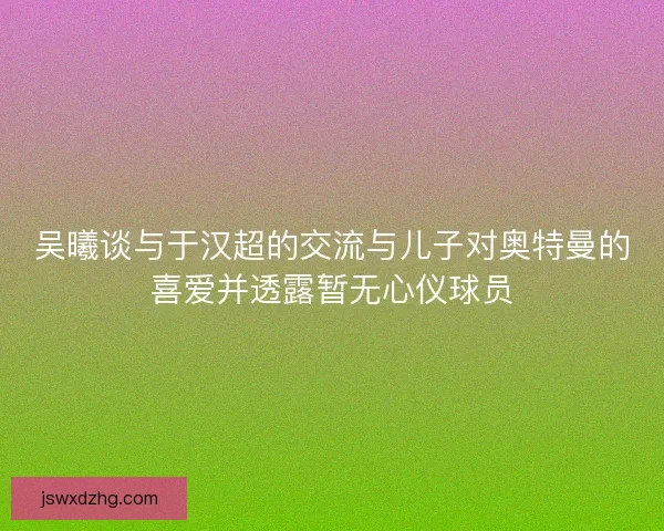 吴曦谈与于汉超的交流与儿子对奥特曼的喜爱并透露暂无心仪球员 吴曦谈与于汉超的交流与儿子对奥特曼的喜爱并透露暂无心仪球员