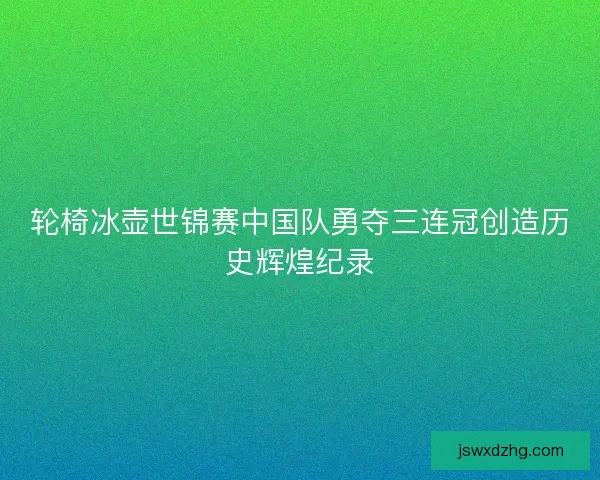 轮椅冰壶世锦赛中国队勇夺三连冠创造历史辉煌纪录 轮椅冰壶世锦赛中国队勇夺三连冠创造历史辉煌纪录