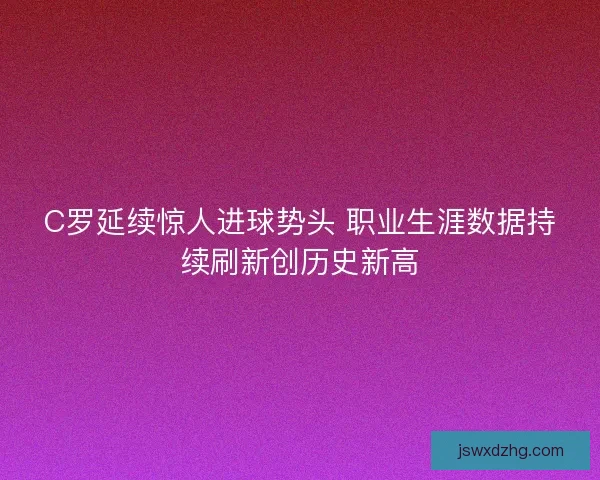 C罗延续惊人进球势头 职业生涯数据持续刷新创历史新高