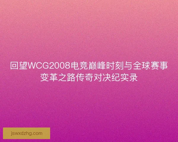 回望WCG2008电竞巅峰时刻与全球赛事变革之路传奇对决纪实录