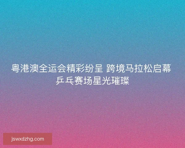 粤港澳全运会精彩纷呈 跨境马拉松启幕 乒乓赛场星光璀璨