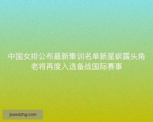 中国女排公布最新集训名单新星崭露头角老将再度入选备战国际赛事 中国女排公布最新集训名单新星崭露头角老将再度入选备战国际赛事