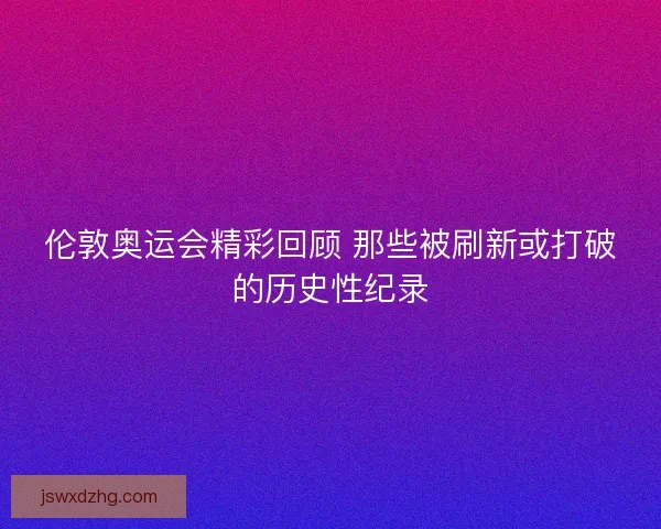 伦敦奥运会精彩回顾 那些被刷新或打破的历史性纪录