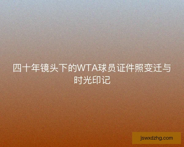 四十年镜头下的WTA球员证件照变迁与时光印记