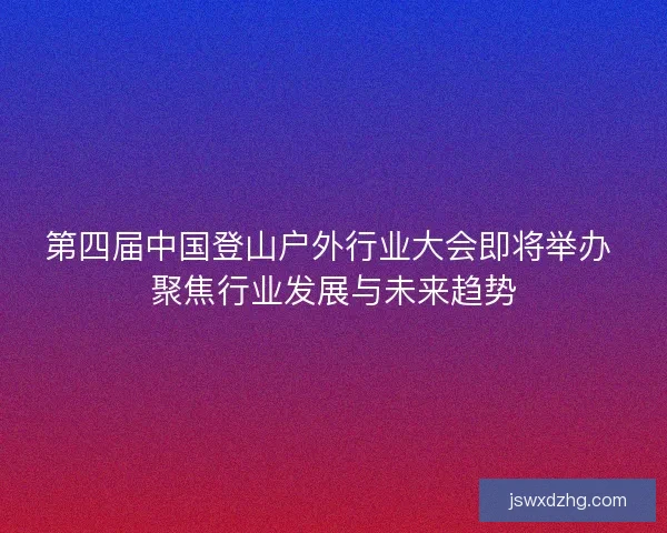 第四届中国登山户外行业大会即将举办 聚焦行业发展与未来趋势