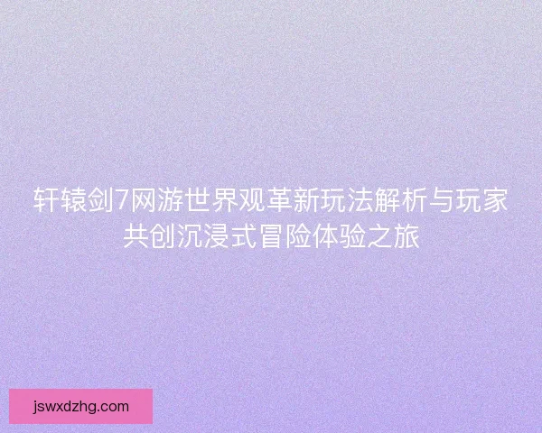 轩辕剑7网游世界观革新玩法解析与玩家共创沉浸式冒险体验之旅