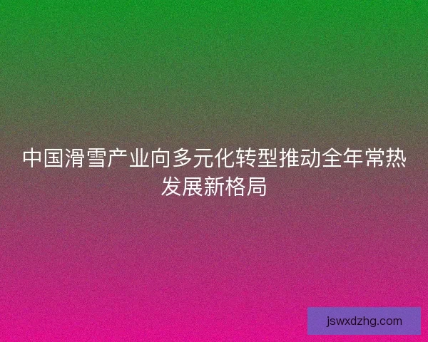 中国滑雪产业向多元化转型推动全年常热发展新格局