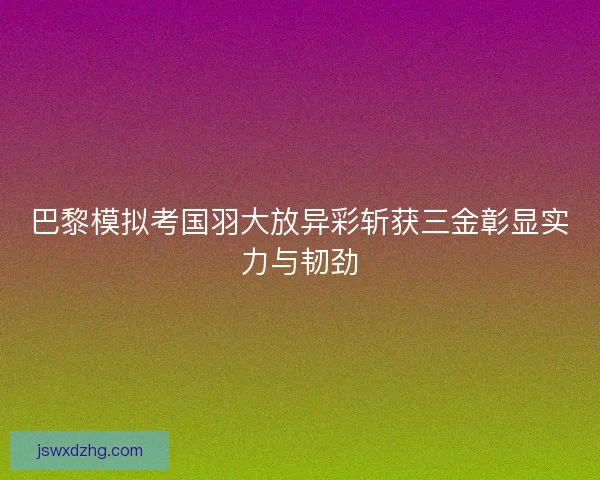 巴黎模拟考国羽大放异彩斩获三金彰显实力与韧劲 巴黎模拟考国羽大放异彩斩获三金彰显实力与韧劲
