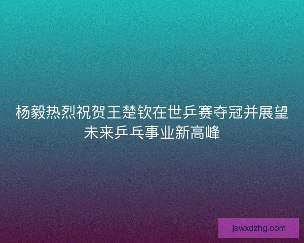 杨毅热烈祝贺王楚钦在世乒赛夺冠并展望未来乒乓事业新高峰